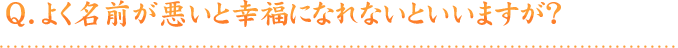 Q.よく名前が悪いと幸福になれないといいますが？