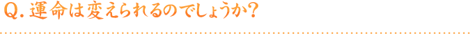 Q.運命は変えられるのでしょうか？