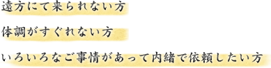 遠方にて来られない方、体調がすぐれない方、いろいろな事情があって内緒で依頼したい方