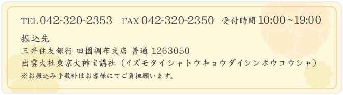 TEL:042-320-2353 FAX:042-320-2350
振込先
 三井住友銀行 下高井戸支店 普通 1263050
 出雲大社東京大神宝講社（イズモタイシャトウキョウダイシンポウコウシャ）
 ※お振込み手数料はお客様にてご負担願います。