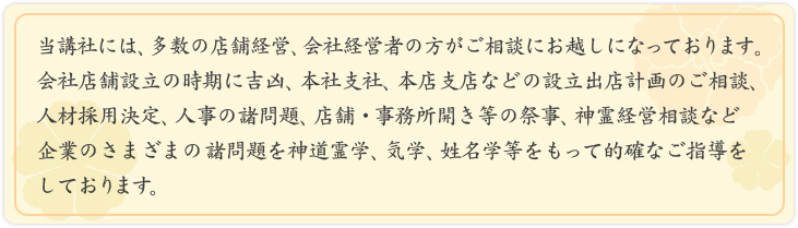 当講社には、多数の店舗経営、会社経営者の方がご相談にお越しになっております。<br />
会社店舗設立の時期に吉凶、本社支社、本店支店などの設立出店計画のご相談人材採用決定、<br />
人事の諸問題、店舗・事務所開き等の祭事、神霊経営相談など企業のさまざまの諸問題を<br />
神道霊学、気学、姓名学等をもって的確なご指導をしております。